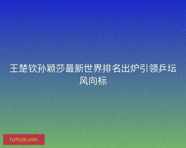 王楚钦孙颖莎最新世界排名出炉引领乒坛风向标