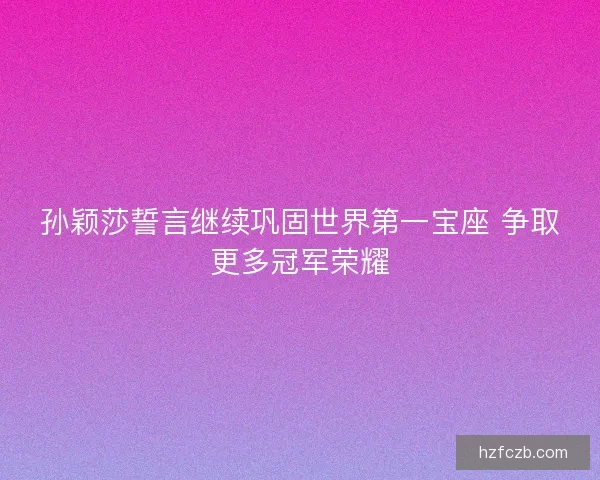 孙颖莎誓言继续巩固世界第一宝座 争取更多冠军荣耀