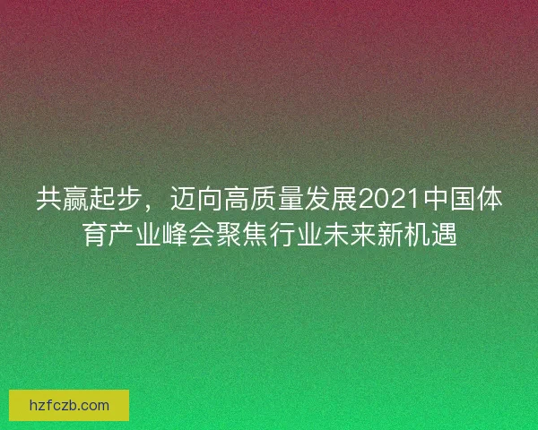 共赢起步，迈向高质量发展2021中国体育产业峰会聚焦行业未来新机遇