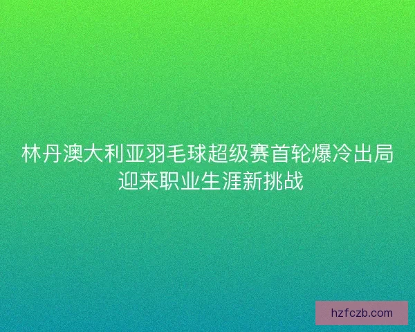林丹澳大利亚羽毛球超级赛首轮爆冷出局 迎来职业生涯新挑战