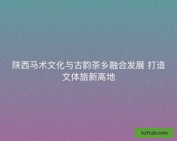 陕西马术文化与古韵茶乡融合发展 打造文体旅新高地