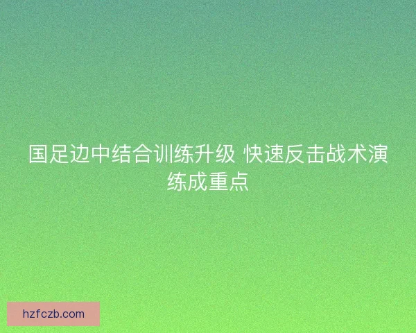国足边中结合训练升级 快速反击战术演练成重点