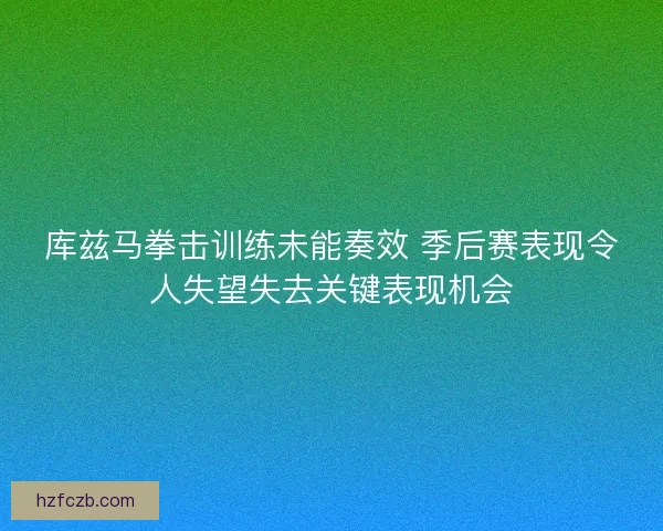库兹马拳击训练未能奏效 季后赛表现令人失望失去关键表现机会