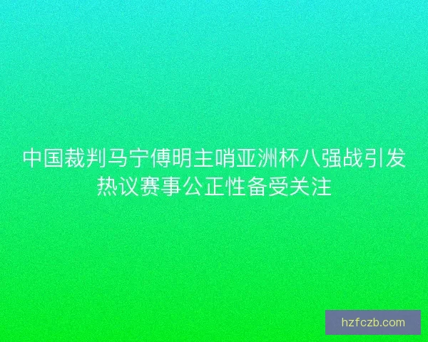 中国裁判马宁傅明主哨亚洲杯八强战引发热议赛事公正性备受关注