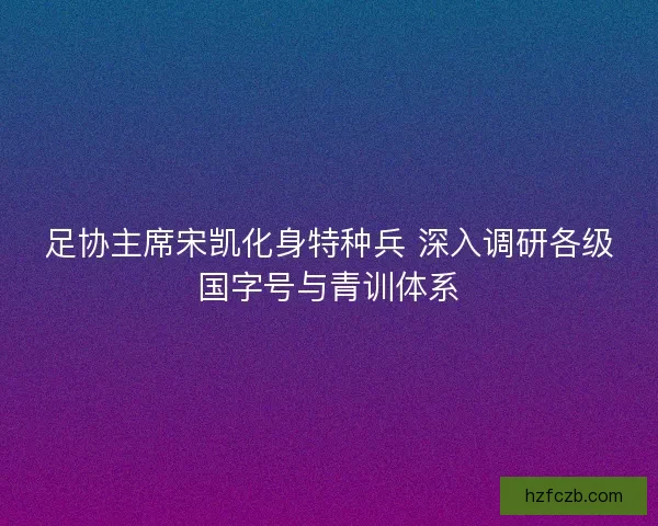 足协主席宋凯化身特种兵 深入调研各级国字号与青训体系