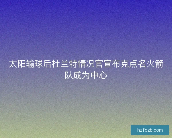 太阳输球后杜兰特情况官宣布克点名火箭队成为中心
